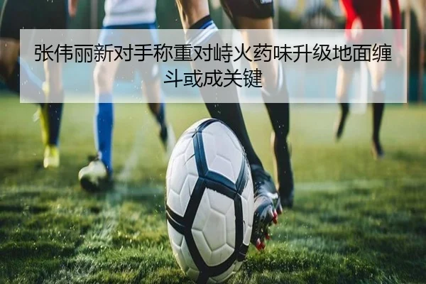 张伟丽新对手称重对峙火药味升级地面缠斗或成关键